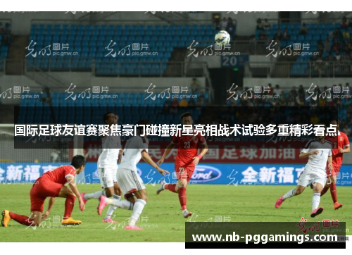 国际足球友谊赛聚焦豪门碰撞新星亮相战术试验多重精彩看点