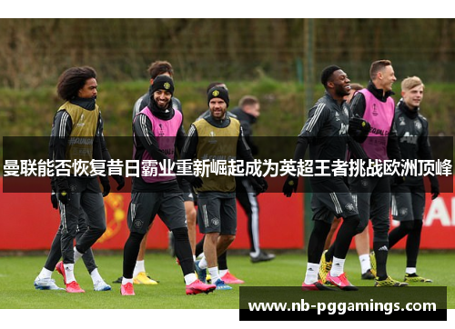 曼联能否恢复昔日霸业重新崛起成为英超王者挑战欧洲顶峰