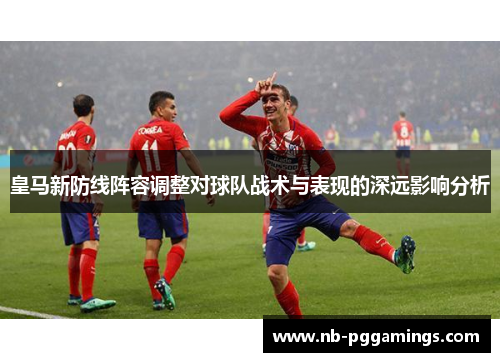 皇马新防线阵容调整对球队战术与表现的深远影响分析