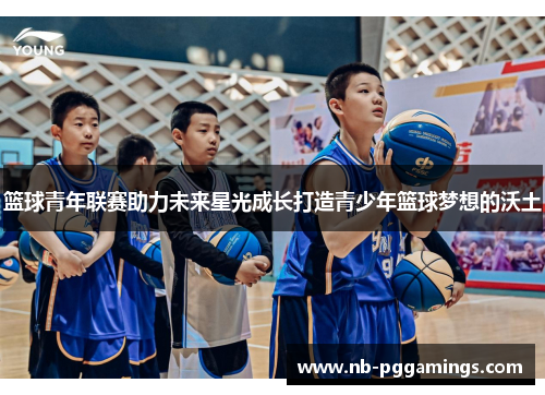 篮球青年联赛助力未来星光成长打造青少年篮球梦想的沃土